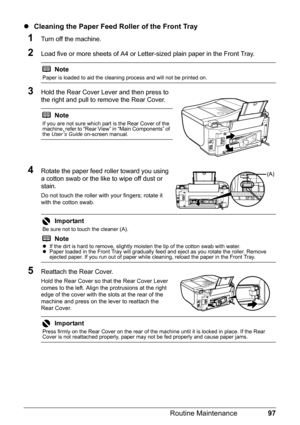 Page 10197 Routine Maintenance
zCleaning the Paper Feed Roller of the Front Tray
1Turn off the machine.
2Load five or more sheets of A4 or Letter-sized plain paper in the Front Tray.
3Hold the Rear Cover Lever and then press to 
the right and pull to remove the Rear Cover.
4Rotate the paper feed roller toward you using 
a cotton swab or the like to wipe off dust or 
stain.
Do not touch the roller with your fingers; rotate it 
with the cotton swab.
5Reattach the Rear Cover.
Hold the Rear Cover so that the Rear...