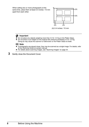 Page 128Before Using the Machine
When setting two or more photographs at the 
same time, place them at least 0.4 inches / 10 mm 
apart from each other.
3Gently close the Document Cover.
Important
zDo not place any objects weighing more than 4.4 lb / 2.0 kg on the Platen Glass.
z Do not press or put weight on the original with pressure exceeding 4.4 lb / 2.0 kg.
Doing so may cause the scanner to malfunction or the Platen Glass to break.
Note
zIf photographs are placed closer, they may be scanned as a single...