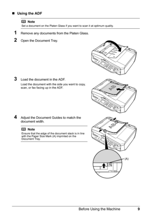 Page 139 Before Using the Machine
„Using the ADF
1Remove any documents from the Platen Glass.
2Open the Document Tray.
3Load the document in the ADF.
Load the document with the side you want to copy, 
scan, or fax facing up in the ADF.
4Adjust the Document Guides to match the 
document width.
Note
Set a document on the Platen Glass if you want to scan it at optimum quality.
Note
Ensure that the edge of the document stack is in line 
with the Paper Size Mark (A) imprinted on the 
Document Tray.
(A) 