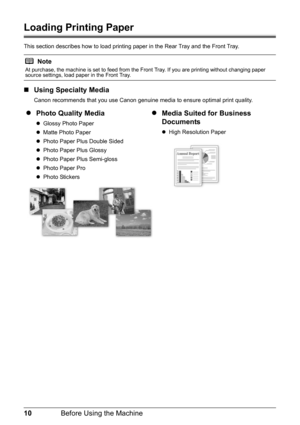 Page 1410Before Using the Machine
Loading Printing Paper
This section describes how to load printing paper in the Rear Tray and the Front Tray.
„Using Specialty Media
Canon recommends that you use Canon genuine media to ensure optimal print quality.
Note
At purchase, the machine is set to feed from the Front Tray. If you are printing without changing paper 
source settings, load paper in the Front Tray.
zPhoto Quality Media
zGlossy Photo Paper
zMatte Photo Paper
zPhoto Paper Plus Double Sided
zPhoto Paper Plus...