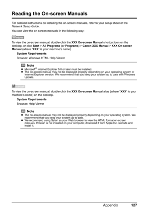 Page 131127 Appendix
Reading the On-screen Manuals
For detailed instructions on installing the on-screen manuals, refer to your setup sheet or the 
Network Setup Guide.
You can view the on-screen manuals in the following way:
To view the on-screen manual, double-click the XXX On-screen Manual shortcut icon on the 
desktop, or click Start > All Programs (or Programs) > Canon XXX Manual > XXX On-screen 
Manual (where “XXX” is your machine’s name).
System Requirements
Browser: Windows HTML Help Viewer
To view the...