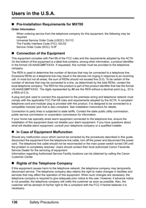 Page 140136Safety Precautions
Users in the U.S.A.
„Pre-Installation Requirements for MX700
Order Information
When ordering service from the telephone company for this equipment, the following may be 
required.
Universal Service Order Code (USOC): RJ11C
The Facility Interface Code (FIC): 02LS2
Service Order Code (SOC): 9.0F
„Connection of the Equipment
This equipment complies with Part 68 of the FCC rules and the requirements adopted by the ACTA.
On the bottom of this equipment is a label that contains, among...