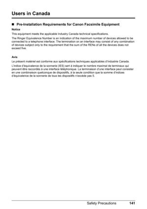 Page 145141 Safety Precautions
Users in Canada
„Pre-Installation Requirements for Canon Facsimile Equipment
Notice
This equipment meets the applicable Industry Canada technical specifications. 
The Ringer Equivalence Number is an indication of the maximum number of devices allowed to be 
connected to a telephone interface. The termination on an interface may consist of any combination 
of devices subject only to the requirement that the sum of the RENs of all the devices does not 
exceed five.
Avis
Le présent...