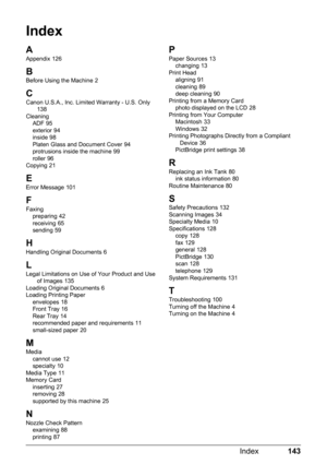 Page 147143
Index
Index
A
Appendix 126
B
Before Using the Machine 2
CCanon U.S.A., Inc. Limited Warranty - U.S. Only 138
Cleaning ADF
 95
exterior 94
inside 98
Platen Glass and Document Cover 94
protrusions inside the machine 99
roller 96
Copying 21
E
Error Message 101
F
Faxing preparing 42
receiving 65
sending 59
HHandling Original Documents 6
L
Legal Limitations on Use of Your Product and Use  of Images 135
Loading Original Documents 6
Loading Printing Paper envelopes
 18
Front Tray 16
Rear Tray 14
recommended...