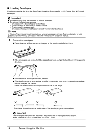 Page 2218Before Using the Machine
„Loading Envelopes
Envelopes must be fed from the Rear Tray. Use either European DL or US Comm. Env. #10-sized 
envelope.
1Prepare the envelopes.
zPress down on all four corners and edges of the envelopes to flatten them.
zIf the envelopes are curled, hold the opposite corners and gently twist them in the opposite 
direction.
zIf the flap of an envelope is curled, flatten it.
zIf the leading edge of an envelope is puffed up or curled, use a pen to press the envelope 
flat and...