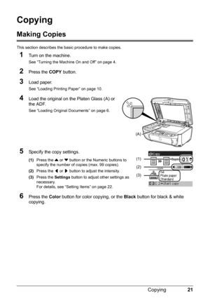 Page 2521
Copying
Copying
Making Copies
This section describes the ba sic procedure to make copies.
1Turn on the machine.
See “Turning the Machine On and Off” on page 4.
2Press the COPY button.
3Load paper.
See “Loading Printing Paper” on page 10.
4Load the original on the Platen Glass (A) or 
the ADF.
See “Loading Original Documents” on page 6.
5Specify the copy settings.
(1)Press the  { or  } button or the Numeric buttons to 
specify the number of  copies (max. 99 copies).
(2) Press the  [ or  ] button to...