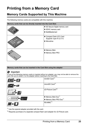 Page 2925 Printing from a Memory Card
Printing from a Memory Card
Memory Cards Supported by This Machine
The following memory cards are compatible with this machine. 
*1 Use the special adapter provided with the card.*2 Requires purchase of a separate compact flash card adapter for xD-Picture card.
Memory cards that can be directly inserted into the Card Slot:
zSD Secure Digital memory card
zSDHC memory card
zMultiMediaCard
zCompact Flash (CF) Card
Supports Type I/II (3.3 V)
zMicrodrive
zMemory Stick
zMemory...