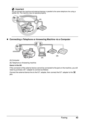 Page 4743 Faxing
zConnecting a Telephone or Answering Machine via a Computer
(A) Computer
(B) Telephone or Answering machine
Users in the UK
If the connector of the external device cannot be connected to the jack on the machine, you will 
need to purchase a B.T. adapter to connect as follows:
Connect the external device line to the B.T. adapter, then connect the B.T. adapter to the   
jack.
Important
Do not connect the machine and external devices in parallel to the same telephone line using a 
splitter (A)....