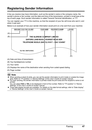 Page 5147 Faxing
Registering Sender Information
A fax you receive may have information, such as the sender’s name or the company name, the 
sender’s phone or fax number, and the date and time of the transmission, printed in small type at the 
top of each page. Such sender information is called Transmit Terminal Identification, or TTI.
You can register your TTI in this machine, so that the recipient of your fax will know who sent it, and 
when it was sent.
Below is an example of how your sender information would...