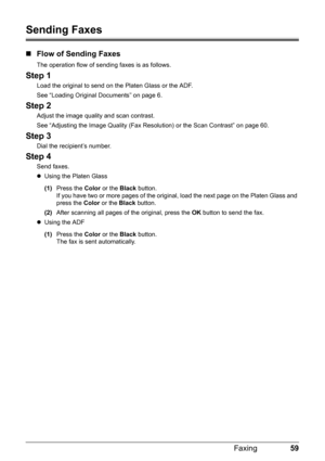 Page 6359
Faxing
Sending Faxes
„ Flow of Sending Faxes
The operation flow of sending faxes is as follows.
Step 1
Load the original to send on the Platen Glass or the ADF.
See “Loading Original Documents” on page 6.
Step 2
Adjust the image quality and scan contrast.
See “Adjusting the Image Quality (Fax Resolution) or the Scan Contrast” on page 60.
Step 3
Dial the recipient’s number.
Step 4
Send faxes.
zUsing the Platen Glass
(1) Press the  Color or the  Black button.
If you have two or more pages of the origi...