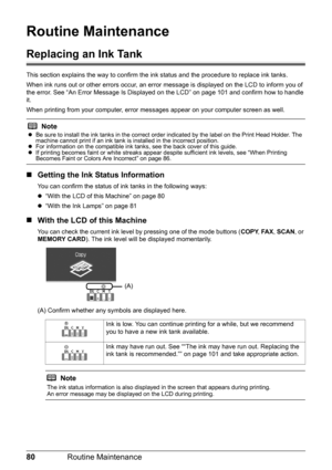 Page 8480Routine Maintenance
Routine Maintenance
Replacing an Ink Tank
This section explains the way to confirm the in k status and the procedure to replace ink tanks.
When ink runs out or other errors occur, an error  message is displayed on the LCD to inform you of 
the error. See “An Error Message Is Displayed  on the LCD” on page 101 and confirm how to handle 
it.
When printing from your computer, error mess ages appear on your computer screen as well.
„Getting the Ink Status Information
You can confirm the...