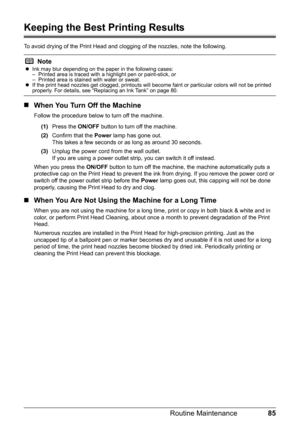 Page 8985
Routine Maintenance
Keeping the Best Printing Results
To avoid drying of the Print Head and cl ogging of the nozzles, note the following.
„When You Turn Off the Machine
Follow the procedure below to turn off the machine.
(1) Press the  ON/OFF button to turn off the machine.
(2) Confirm that the  Power lamp has gone out.
This takes a few seconds or  as long as around 30 seconds. 
(3) Unplug the power cord from the wall outlet.
If you are using a power outlet strip, you can switch it off instead.
When...