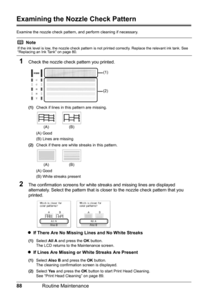 Page 9288Routine Maintenance
Examining the Nozzle Check Pattern
Examine the nozzle check pattern,  and perform cleaning if necessary.
1Check the nozzle check pattern you printed.
(1)Check if lines in this pattern are missing.
(A) Good
(B) Lines are missing
(2) Check if there are white streaks in this pattern.
(A) Good
(B) White streaks present
2The confirmation screens for white streaks and missing lines are displayed 
alternately. Select the pattern that is closer to the nozzle check pattern that you...