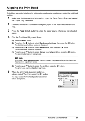 Page 9591 Routine Maintenance
Aligning the Print Head
If ruled lines are printed misaligned or print results are otherwise unsatisfactory, adjust the print head 
position.
1Make sure that the machine is turned on, open the Paper Output Tray, and extend 
the Output Tray Extension.
2Load two sheets of A4 or Letter-sized plain paper in the Rear Tray or the Front 
Tray.
3Press the Feed Switch button to select the paper source where you have loaded 
paper.
4Print the Print Head Alignment Sheet.
(1)Press the Menu...