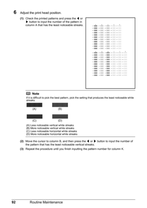 Page 9692Routine Maintenance
6Adjust the print head position.
(1)Check the printed patterns and press the [ or 
] button to input the number of the pattern in 
column A that has the least noticeable streaks.
(2)Move the cursor to column B, and then press the [ or ] button to input the number of 
the pattern that has the least noticeable vertical streaks.
(3)Repeat the procedure until you finish inputting the pattern number for column K.
Note
If it is difficult to pick the best pattern, pick the setting that...