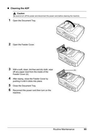 Page 9995 Routine Maintenance
„Cleaning the ADF
1Open the Document Tray.
2Open the Feeder Cover.
3With a soft, clean, lint-free and dry cloth, wipe 
off any paper dust from the inside of the 
Feeder Cover (A).
4After wiping, close the Feeder Cover by 
pushing it until it clicks into place.
5Close the Document Tray.
6Reconnect the power cord then turn on the 
machine.
Caution
Be sure to turn off the power and disconnect the power cord before cleaning the machine.
(A) 