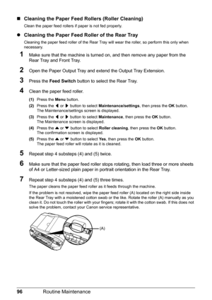 Page 10096Routine Maintenance
„Cleaning the Paper Feed Rollers (Roller Cleaning)
Clean the paper feed rollers if paper is not fed properly.
zCleaning the Paper Feed Roller of the Rear Tray
Cleaning the paper feed roller of the Rear Tray will wear the roller, so perform this only when 
necessary.
1Make sure that the machine is turned on, and then remove any paper from the 
Rear Tray and Front Tray.
2Open the Paper Output Tray and extend the Output Tray Extension.
3Press the Feed Switch button to select the Rear...