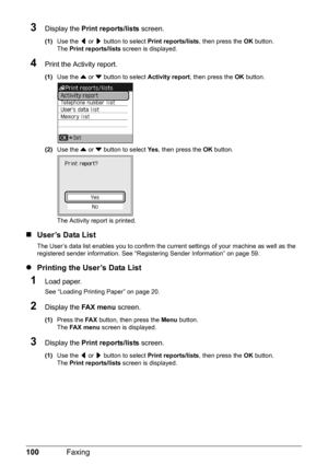 Page 104100Faxing
3Display the  Print reports/lists  screen.
(1)Use the  [ or  ] button to select  Print reports/lists , then press the OK button.
The  Print reports/lists  screen is displayed.
4Print the Activity report.
(1)Use the  { or  } button to select  Activity report, then press the  OK button.
(2) Use the  { or  } button to select  Ye s, then press the  OK button.
The Activity report is printed.
„ User’s Data List
The User’s data list enables you to confirm the cu rrent settings of your machine as well...