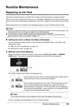 Page 107103
Routine Maintenance
Routine Maintenance
Replacing an Ink Tank
This section explains the way to confirm the in k status and the procedure to replace ink tanks.
When ink runs out or other errors occur, an error  message is displayed on the LCD to inform you of 
the error. See “An Error Message Is Displayed  on the LCD” on page 133 and confirm how to handle 
it.
When printing from your computer, error mess ages appear on your computer screen as well.
„Getting the Color or Black Ink Status Information...