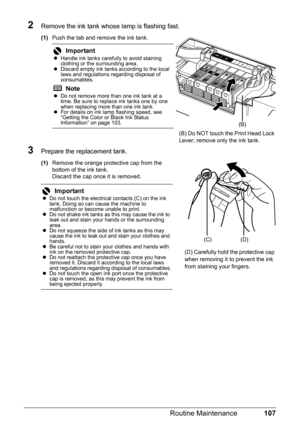 Page 111107
Routine Maintenance
2Remove the ink tank whose lamp is flashing fast.
(1) Push the tab and remove the ink tank.
3Prepare the replacement tank.
(1)Remove the orange protective cap from the 
bottom of the ink tank.
Discard the cap once it is removed.
Important
zHandle ink tanks carefully to avoid staining 
clothing or the surrounding area.
z Discard empty ink tanks according to the local 
laws and regulations regarding disposal of 
consumables.
NotezDo not remove more than one ink tank at a 
time. Be...