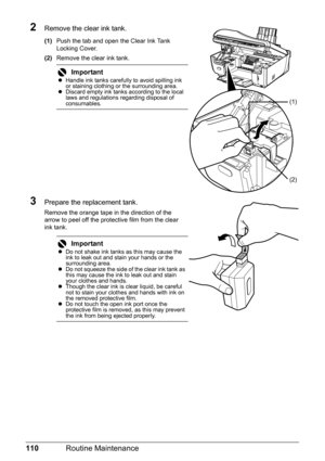 Page 114110Routine Maintenance
2Remove the clear ink tank.
(1)Push the tab and open the Clear Ink Tank 
Locking Cover.
(2)Remove the clear ink tank.
3Prepare the replacement tank.
Remove the orange tape in the direction of the 
arrow to peel off the protective film from the clear 
ink tank.
ImportantzHandle ink tanks carefully to avoid spilling ink 
or staining clothing or the surrounding area.
zDiscard empty ink tanks according to the local 
laws and regulations regarding disposal of 
consumables.
ImportantzDo...