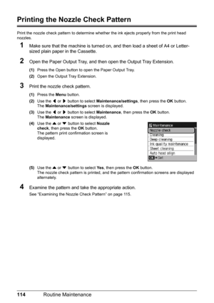 Page 118114Routine Maintenance
Printing the Nozzle Check Pattern
Print the nozzle check pattern to determine whet her the ink ejects properly from the print head 
nozzles.
1Make sure that the machine is turned on,  and then load a sheet of A4 or Letter-
sized plain paper in the Cassette.
2Open the Paper Output Tray, and then open the Output Tray Extension.
(1) Press the Open button to open the Paper Output Tray.
(2) Open the Output Tray Extension.
3Print the nozzle check pattern.
(1)Press the  Menu button.
(2)...