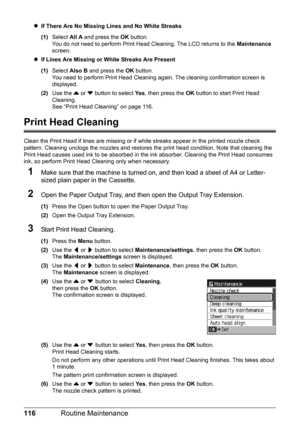 Page 120116Routine Maintenance
zIf There Are No Missing Lines and No White Streaks
(1) Select  All A and press the  OK button.
You do not need to perform Print Head Cleaning. The LCD returns to the  Maintenance 
screen.
z If Lines Are Missing or White Streaks Are Present
(1) Select  Also B  and press the  OK button.
You need to perform Print Head Cleaning  again. The cleaning confirmation screen is 
displayed.
(2) Use the  { or  } button to select  Ye s, then press the  OK button to start Print Head 
Cleaning....