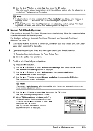 Page 123119
Routine Maintenance
(5) Use the  { or  } button to select  Ye s, then press the  OK button.
The print head is aligned automatically, and the  print head pattern after the adjustment is 
printed out. This takes about 6 minutes.
„ Manual Print Head Alignment
If the results of Automatic Print Head Alignment are not satisfactory, follow the procedure below 
to perform Manual Print Head Alignment.
For details on performing Automatic Print He ad Alignment, see “Automatic Print Head 
Alignment” on page...