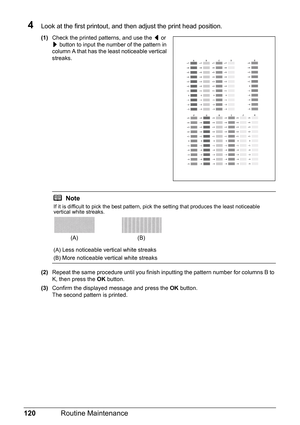 Page 124120Routine Maintenance
4Look at the first printout, and then adjust the print head position.
(1)Check the printed patterns, and use the [ or 
] button to input the number of the pattern in 
column A that has the least noticeable vertical 
streaks.
(2)Repeat the same procedure until you finish inputting the pattern number for columns B to 
K, then press the OK button.
(3)Confirm the displayed message and press the OK button.
The second pattern is printed.
Note
If it is difficult to pick the best pattern,...