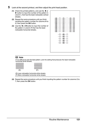 Page 125121 Routine Maintenance
5Look at the second printout, and then adjust the print head position.
(1)Check the printed patterns, and use the [ or 
] button to input the number of the pattern in 
column L that has the least noticeable vertical 
streaks. 
(2)Repeat the same procedure until you finish 
inputting the pattern number for columns M to 
Q, then press the OK button.
(3)Use the [ or ]button to input the number of 
the pattern in column R that has the least 
noticeable horizontal streaks.
(4)Repeat...