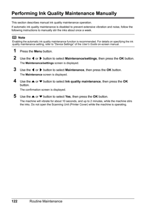 Page 126122Routine Maintenance
Performing Ink Quality Maintenance Manually
This section describes manual ink quality maintenance operation.
If automatic ink quality maintenance is disabled to prevent extensive vibration and noise, follow the 
following instructions to manually stir the inks about once a week.
1Press the Menu button.
2Use the [ or ] button to select Maintenance/settings, then press the OK button.
The Maintenance/settings screen is displayed.
3Use the [ or ] button to select Maintenance, then...