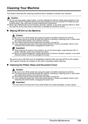 Page 127123 Routine Maintenance
Cleaning Your Machine
This section describes the cleaning procedure that is needed to maintain your machine.
„Wiping Off Dirt on the Machine
Be sure to use a soft cloth such as eyeglasses cleaning cloth and wipe off dirt on the surface 
with it gently. Smooth out wrinkles on the cloth if necessary before cleaning.
„Cleaning the Platen Glass and Document Cover
Caution
zDo not use tissue paper, paper towels, or similar materials for cleaning. Paper tissue powders or fine 
threads...