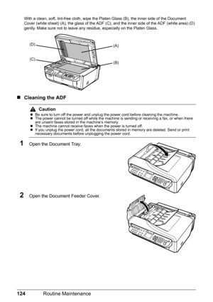 Page 128124Routine Maintenance
With a clean, soft, lint-free cloth, wipe the Platen Glass (B), the inner side of the Document 
Cover (white sheet) (A), the glass of the ADF (C), and the inner side of the ADF (white area) (D) 
gently. Make sure not to leave any residue, especially on the Platen Glass.
„Cleaning the ADF
1Open the Document Tray.
2Open the Document Feeder Cover.
Caution
zBe sure to turn off the power and unplug the power cord before cleaning the machine.
zThe power cannot be turned off while the...