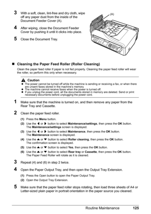 Page 129125 Routine Maintenance
3With a soft, clean, lint-free and dry cloth, wipe 
off any paper dust from the inside of the 
Document Feeder Cover (A).
4After wiping, close the Document Feeder 
Cover by pushing it until it clicks into place.
5Close the Document Tray.
„Cleaning the Paper Feed Roller (Roller Cleaning)
Clean the paper feed roller if paper is not fed properly. Cleaning the paper feed roller will wear 
the roller, so perform this only when necessary.
1Make sure that the machine is turned on, and...