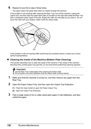 Page 130126Routine Maintenance
6Repeat (4) and (6) in step 2 three times.
The paper cleans the paper feed roller as it feeds through the machine.
If the problem is not resolved after cleaning the Rear Tray, turn off the machine, unplug the 
power cord, and then wipe the paper feed roller (A) located on the right side inside the Rear Tray 
with a moistened cotton swab or the like. Rotate the roller (A) manually as you clean it. Do not 
touch the roller with your fingers; rotate it with the cotton swab.
If the...