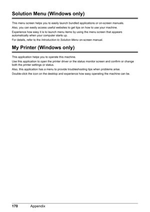 Page 174170Appendix
Solution Menu (Windows only)
This menu screen helps you to easily launch bundled applications or on-screen manuals.
Also, you can easily access useful websites to get tips on how to use your machine.
Experience how easy it is to launch menu items by using the menu screen that appears 
automatically when your computer starts up.
For details, refer to the Introduction to Solution Menu on-screen manual.
My Printer (Windows only)
This application helps you to operate this machine.
Use this...