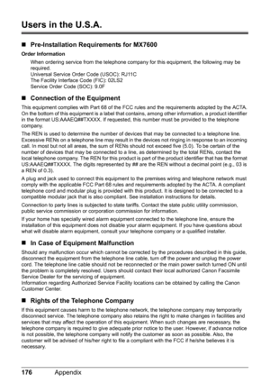 Page 180176Appendix
Users in the U.S.A.
„Pre-Installation Requirements for MX7600
Order Information
When ordering service from the telephone company for this equipment, the following may be 
required.
Universal Service Order Code (USOC): RJ11C
The Facility Interface Code (FIC): 02LS2
Service Order Code (SOC): 9.0F
„Connection of the Equipment
This equipment complies with Part 68 of the FCC rules and the requirements adopted by the ACTA.
On the bottom of this equipment is a label that contains, among other...