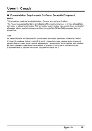 Page 185181 Appendix
Users in Canada
„Pre-Installation Requirements for Canon Facsimile Equipment
Notice
This equipment meets the applicable Industry Canada technical specifications. 
The Ringer Equivalence Number is an indication of the maximum number of devices allowed to be 
connected to a telephone interface. The termination on an interface may consist of any combination 
of devices subject only to the requirement that the sum of the RENs of all the devices does not 
exceed five.
Avis
Le présent matériel est...