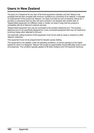 Page 186182Appendix
Users in New Zealand
The grant of a Telepermit for any item of terminal equipment indicates only that Telecom has 
accepted that the item complies with minimum conditions for connection to its network. It indicates 
no endorsement of the product by Telecom, nor does it provide any sort of warranty. Above all, it 
provides no assurance that any item will work correctly in all respects with another item of 
Telepermitted equipment of a different make or model, nor does it imply that any product...