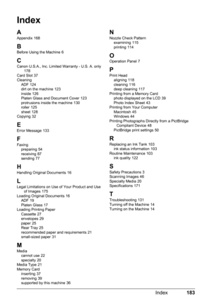 Page 187183
Index
Index
A
Appendix 168
B
Before Using the Machine 6
CCanon U.S.A., Inc. Limited Warranty - U.S. A. only 178
Card Slot 37
Cleaning ADF
 124
dirt on the machine 123
inside 126
Platen Glass and Document Cover 123
protrusions inside the machine 130
roller 125
sheet 128
Copying 32
E
Error Message 133
F
Faxing preparing 54
receiving 87
sending 77
HHandling Original Documents 16
LLegal Limitations on Use of Your Product and Use  of Images 175
Loading Original Documents 16
ADF 19
Platen Glass 17
Loading...