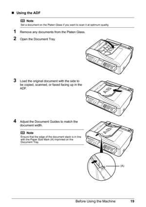 Page 2319 Before Using the Machine
„Using the ADF
1Remove any documents from the Platen Glass.
2Open the Document Tray.
3Load the original document with the side to 
be copied, scanned, or faxed facing up in the 
ADF.
4Adjust the Document Guides to match the 
document width.
Note
Set a document on the Platen Glass if you want to scan it at optimum quality.
Note
Ensure that the edge of the document stack is in line 
with the Paper Size Mark (A) imprinted on the 
Document Tray.
(A) 