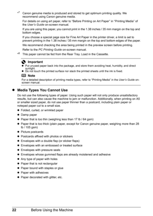 Page 2622Before Using the Machine
*7  Canon genuine media is produced and stored to get optimum printing quality. We 
recommend using Canon genuine media.
For details on using art paper, refer to “Before Printing on Art Paper” in “Printing Media” of 
the User’s Guide on-screen manual.
If you are using this paper, you cannot print in the 1.38 inches / 35 mm margin on the top and 
bottom edges.
If you choose a special page size for Fine Art Paper in the printer driver, a limit is set to 
prevent printing in the...