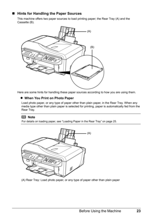 Page 2723
Before Using the Machine
„ Hints for Handling the Paper Sources
This machine offers two paper sources to load printing paper; the Rear Tray (A) and the 
Cassette (B).
Here are some hints for handling these paper s ources according to how you are using them.
zWhen You Print on Photo Paper
Load photo paper, or any type of paper other than plain paper, in the Rear Tray. When any 
media type other than plain paper is selected fo r printing, paper is automatically fed from the 
Rear Tray.
(A) Rear Tray:...