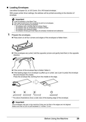 Page 3329 Before Using the Machine
„Loading Envelopes
Use either European DL or US Comm. Env. #10-sized envelope.
With proper printer driver settings, the address will be printed according to the direction of 
envelope.
1Prepare the envelopes.
zPress down on all four corners and edges of the envelopes to flatten them.
zIf the envelopes are curled, hold the opposite corners and gently twist them in the opposite 
direction.
zIf the corner of the envelope flap is folded, flatten it.
zIf the leading edge of an...