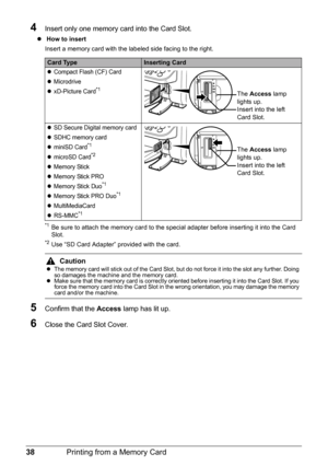 Page 4238Printing from a Memory Card
4Insert only one memory card into the Card Slot.
z How to insert 
Insert a memory card with the labeled side facing to the right.
*1Be sure to attach the memory card to the special adapter before inserting it into the Card 
Slot.
*2Use “SD Card Adapter” provided with the card.
5Confirm that the Access lamp has lit up.
6Close the Card Slot Cover.
Card TypeInserting Card
zCompact Flash (CF) Card
zMicrodrive
zxD-Picture Card*1
zSD Secure Digital memory card
zSDHC memory card...