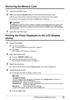 Page 4339
Printing from a Memory Card
Removing the Memory Card
1
Open the Card Slot Cover.
2Make sure that the  Access lamp is lit, then remove the memory card.
Hold the part of the memory card that is  sticking out to remove it from the machine.
Do not remove the memory card while the  Access lamp is flashing.
3Close the Card Slot Cover.
Printing the Photo Displ ayed on the LCD (Display 
photo)
1
Prepare for printing.
(1) Turn on the machine.
See “Turning the Machine On and Off” on page 14.
(2) Load paper.
See...