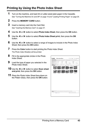 Page 4743
Printing from a Memory Card
Printing by Using the Photo Index Sheet
1
Turn on the machine, and load A4 or Letter-sized plain paper in the Cassette.
See “Turning the Machine On and Off” on page 14 and “Loading Printing Paper” on page 20.
2Press the  MEMORY CARD  button.
3Insert a memory card  into the Card Slot.
See “Inserting the Memory Card” on page 37.
4Use the [ or  ] button to select  Photo Index Sheet , then press the OK button.
5Use the  [ or  ] button to select  Photo Index Sheet print , then...