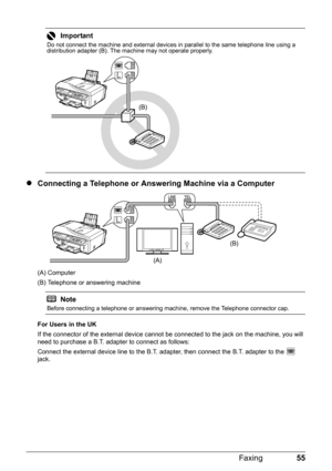 Page 5955 Faxing
zConnecting a Telephone or Answering Machine via a Computer
(A) Computer
(B) Telephone or answering machine
For Users in the UK
If the connector of the external device cannot be connected to the jack on the machine, you will 
need to purchase a B.T. adapter to connect as follows:
Connect the external device line to the B.T. adapter, then connect the B.T. adapter to the   
jack.
Important
Do not connect the machine and external devices in parallel to the same telephone line using a 
distribution...