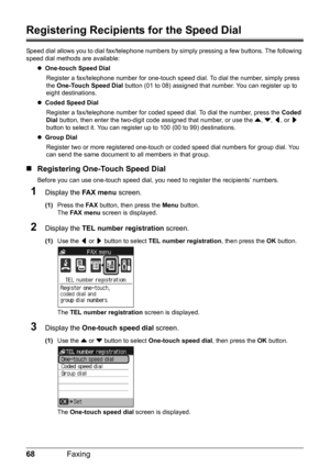 Page 7268Faxing
Registering Recipients for the Speed Dial
Speed dial allows you to dial fax/telephone numbers by simply pressing a few buttons. The following 
speed dial methods are available:
zOne-touch Speed Dial 
Register a fax/telephone number for one-touch speed dial. To dial the number, simply press 
the One-Touch Speed Dial button (01 to 08) assigned that number. You can register up to 
eight destinations.
zCoded Speed Dial 
Register a fax/telephone number for coded speed dial. To dial the number, press...