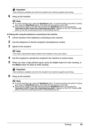 Page 8581 Faxing
6Hang up the handset.
zDialing with using the telephone connecting to the machine 
1Lift the handset of the telephone connecting to the machine.
2Use the telephone to dial the recipient’s fax/telephone number.
3Speak to the recipient.
4Ask the recipient to operate the recipient’s fax machine to receive faxes.
5When you hear a high-pitched signal, press the Color button for color sending, or 
the Black button for black & white sending.
6Hang up the handset.
Important
Color sending is available...